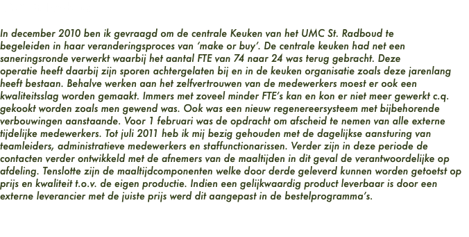 UMC St. Radboud In december 2010 ben ik gevraagd om de centrale Keuken van het UMC St. Radboud te begeleiden in haar veranderingsproces van ‘make or buy’. De centrale keuken had net een saneringsronde verwerkt waarbij het aantal FTE van 74 naar 24 was terug gebracht. Deze operatie heeft daarbij zijn sporen achtergelaten bij en in de keuken organisatie zoals deze jarenlang heeft bestaan. Behalve werken aan het zelfvertrouwen van de medewerkers moest er ook een kwaliteitsslag worden gemaakt. Immers met zoveel minder FTE’s kan en kon er niet meer gewerkt c.q. gekookt worden zoals men gewend was. Ook was een nieuw regenereersysteem met bijbehorende verbouwingen aanstaande. Voor 1 februari was de opdracht om afscheid te nemen van alle externe tijdelijke medewerkers. Tot juli 2011 heb ik mij bezig gehouden met de dagelijkse aansturing van teamleiders, administratieve medewerkers en staffunctionarissen. Verder zijn in deze periode de contacten verder ontwikkeld met de afnemers van de maaltijden in dit geval de verantwoordelijke op afdeling. Tenslotte zijn de maaltijdcomponenten welke door derde geleverd kunnen worden getoetst op prijs en kwaliteit t.o.v. de eigen productie. Indien een gelijkwaardig product leverbaar is door een externe leverancier met de juiste prijs werd dit aangepast in de bestelprogramma’s.